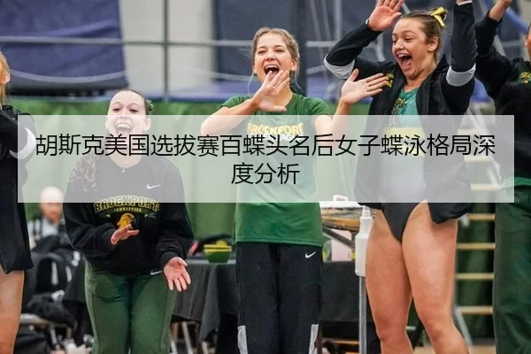 胡斯克美国选拔赛百蝶头名后女子蝶泳格局深度分析
